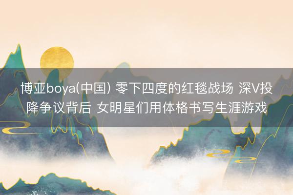 博亚boya(中国) 零下四度的红毯战场 深V投降争议背后 女明星们用体格书写生涯游戏