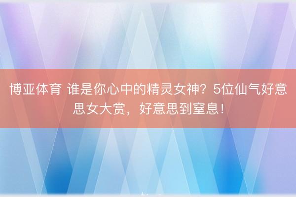 博亚体育 谁是你心中的精灵女神？5位仙气好意思女大赏，好意思到窒息！