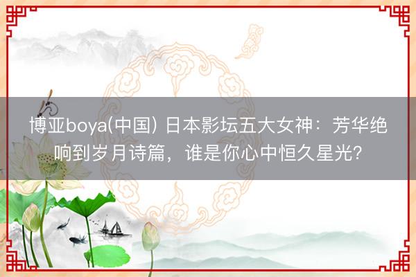 博亚boya(中国) 日本影坛五大女神：芳华绝响到岁月诗篇，谁是你心中恒久星光？