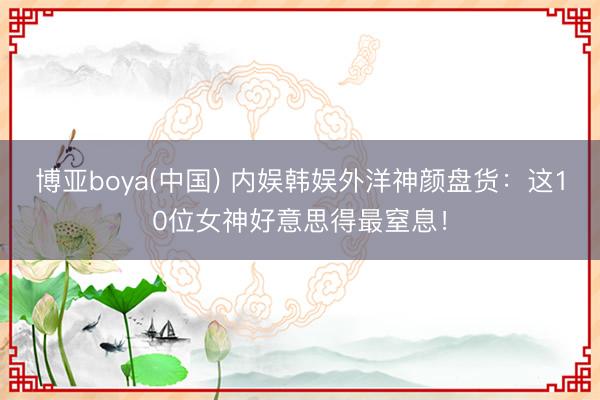 博亚boya(中国) 内娱韩娱外洋神颜盘货：这10位女神好意