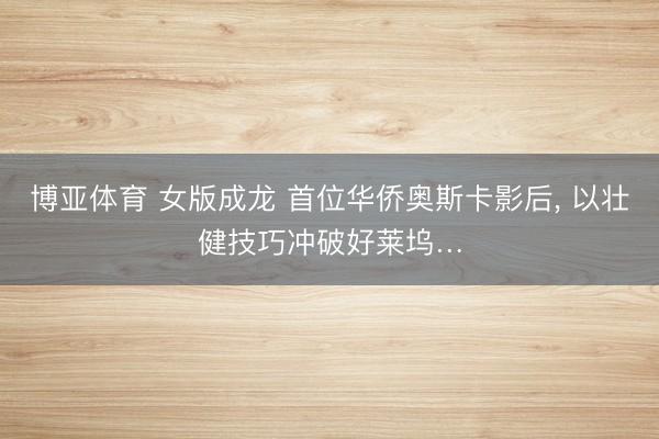 博亚体育 女版成龙 首位华侨奥斯卡影后, 以壮健技巧冲破好莱坞…