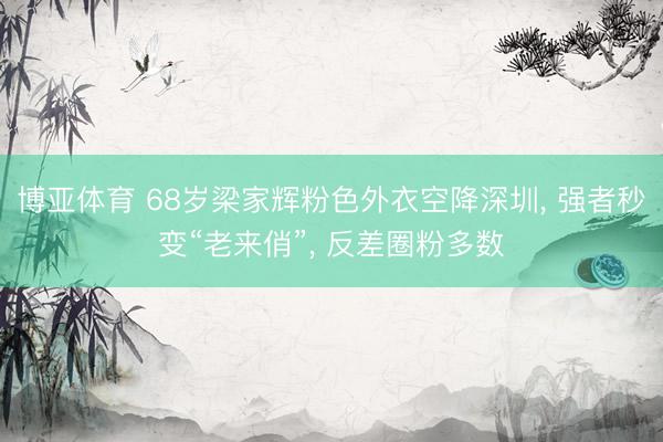 博亚体育 68岁梁家辉粉色外衣空降深圳， 强者秒变“老来俏”， 反差圈粉多数