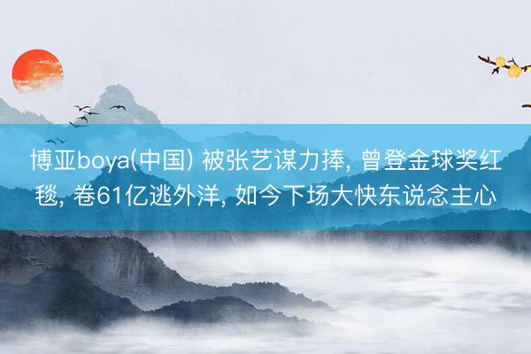 博亚boya(中国) 被张艺谋力捧， 曾登金球奖红毯， 卷61亿逃外洋， 如今下场大快东说念主心