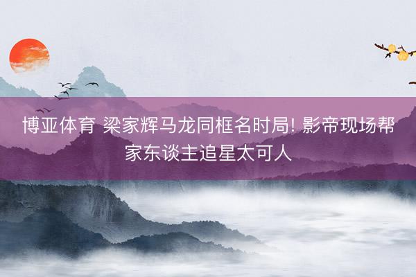 博亚体育 梁家辉马龙同框名时局! 影帝现场帮家东谈主追星太可人
