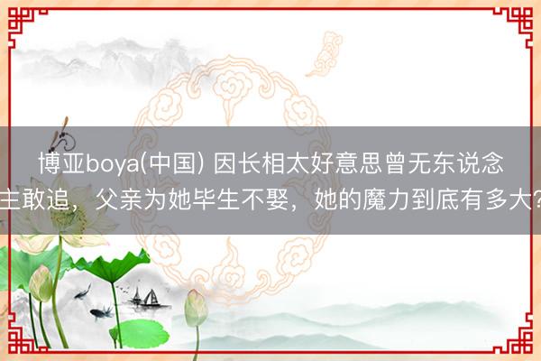 博亚boya(中国) 因长相太好意思曾无东说念主敢追，父亲为她毕生不娶，她的魔力到底有多大？