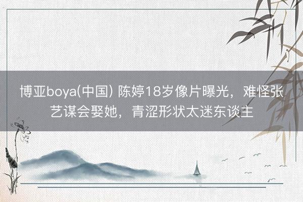 博亚boya(中国) 陈婷18岁像片曝光，难怪张艺谋会娶她，青涩形状太迷东谈主
