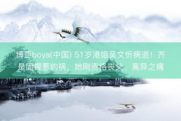 博亚boya(中国) 51岁港姐吴文忻病逝！齐是固握惹的祸，她刚资格丧父、离异之痛