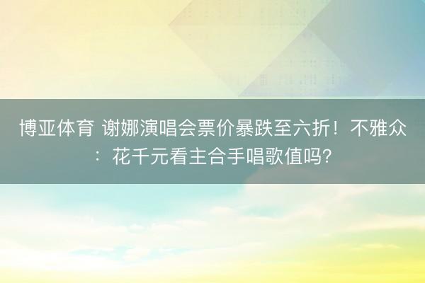 博亚体育 谢娜演唱会票价暴跌至六折！不雅众：花千元看主合手唱歌值吗？