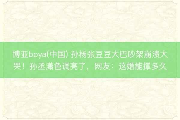博亚boya(中国) 孙杨张豆豆大巴吵架崩溃大哭！孙丞潇色调亮了，网友：这婚能撑多久