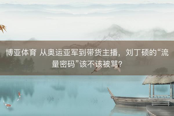 博亚体育 从奥运亚军到带货主播,刘丁硕的“流量密码”该不该被骂?