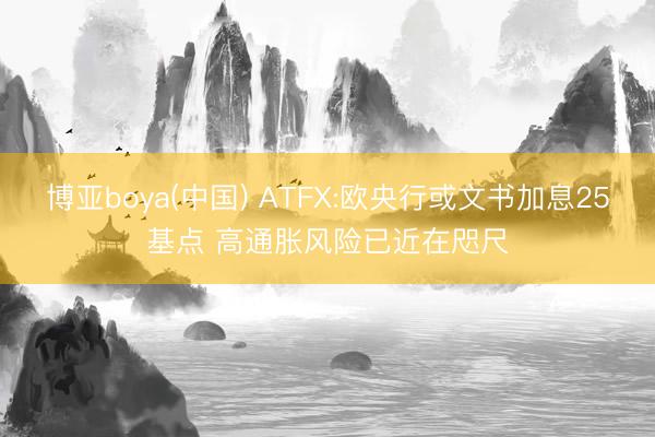 博亚boya(中国) ATFX:欧央行或文书加息25基点 高通胀风险已近在咫尺