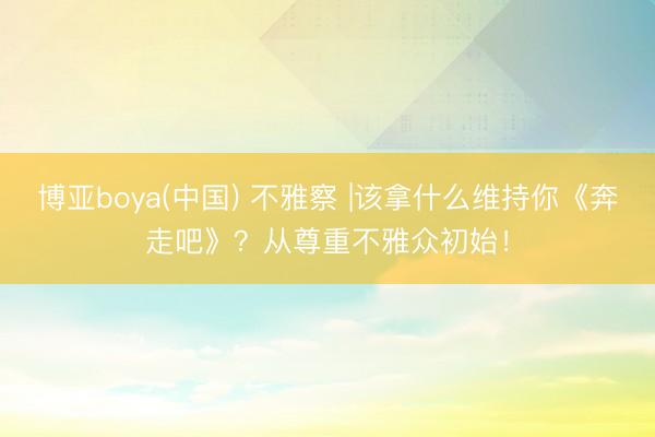 博亚boya(中国) 不雅察 |该拿什么维持你《奔走吧》？从尊重不雅众初始！