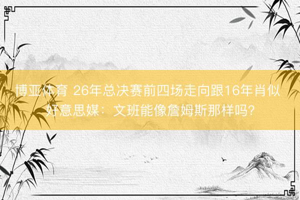 博亚体育 26年总决赛前四场走向跟16年肖似 好意思媒：文班能像詹姆斯那样吗？