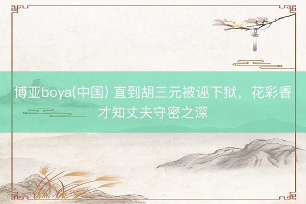 博亚boya(中国) 直到胡三元被诬下狱,花彩香才知丈夫守密之深