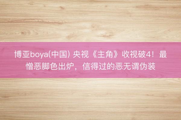 博亚boya(中国) 央视《主角》收视破4！最憎恶脚色出炉，信得过的恶无谓伪装