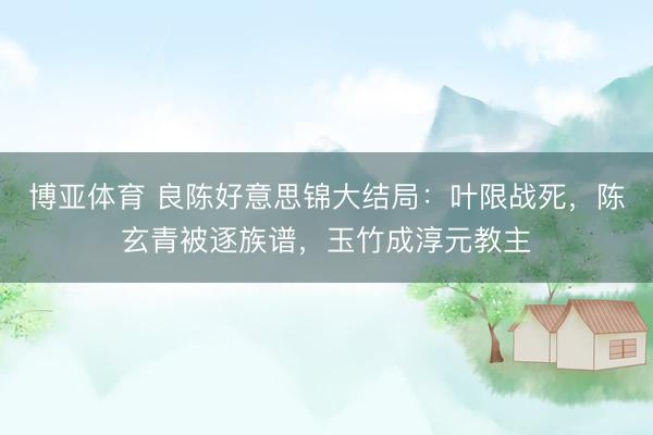 博亚体育 良陈好意思锦大结局：叶限战死，陈玄青被逐族谱，玉竹成淳元教主