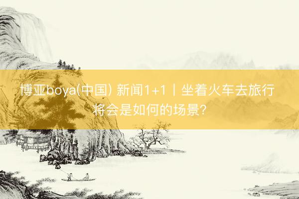 博亚boya(中国) 新闻1+1丨坐着火车去旅行 将会是如何的场景？