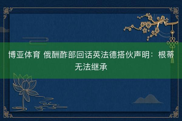 博亚体育 俄酬酢部回话英法德搭伙声明：根蒂无法继承