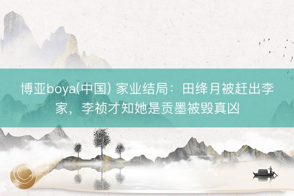博亚boya(中国) 家业结局：田绛月被赶出李家，李祯才知她是贡墨被毁真凶