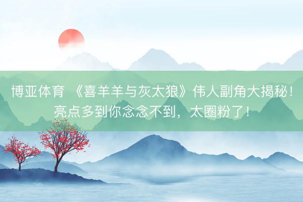 博亚体育 《喜羊羊与灰太狼》伟人副角大揭秘！亮点多到你念念不到，太圈粉了！