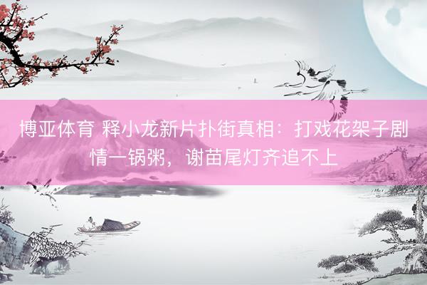 博亚体育 释小龙新片扑街真相:打戏花架子剧情一锅粥,谢苗尾灯齐追不上