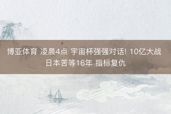 博亚体育 凌晨4点 宇宙杯强强对话! 10亿大战 日本苦等16年 指标复仇