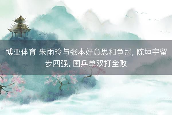 博亚体育 朱雨玲与张本好意思和争冠， 陈垣宇留步四强， 国乒单双打全败