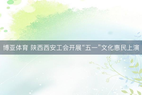 博亚体育 陕西西安工会开展“五一”文化惠民上演