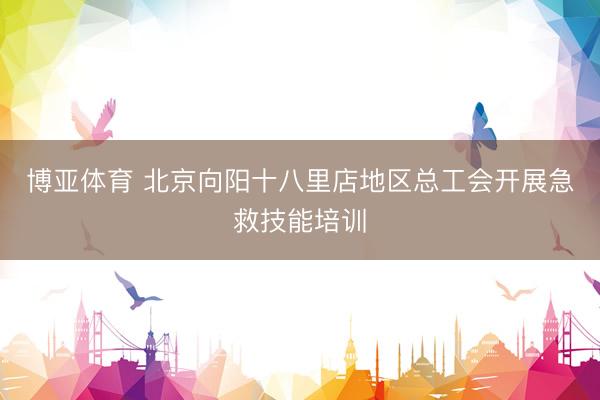 博亚体育 北京向阳十八里店地区总工会开展急救技能培训
