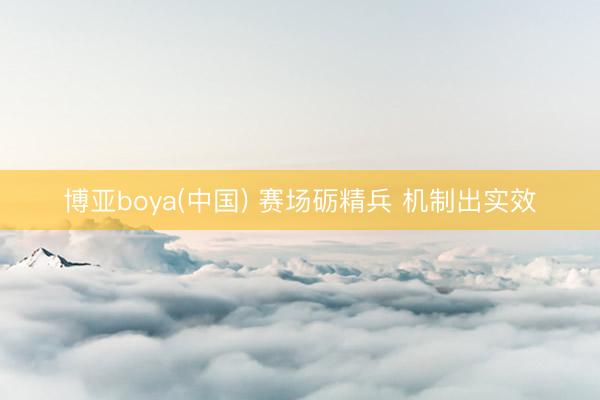 博亚boya(中国) 赛场砺精兵 机制出实效
