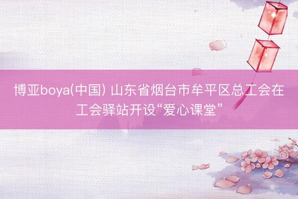 博亚boya(中国) 山东省烟台市牟平区总工会在工会驿站开设“爱心课堂”