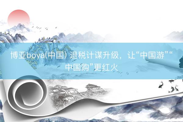 博亚boya(中国) 退税计谋升级，让“中国游”“中国购”更红火
