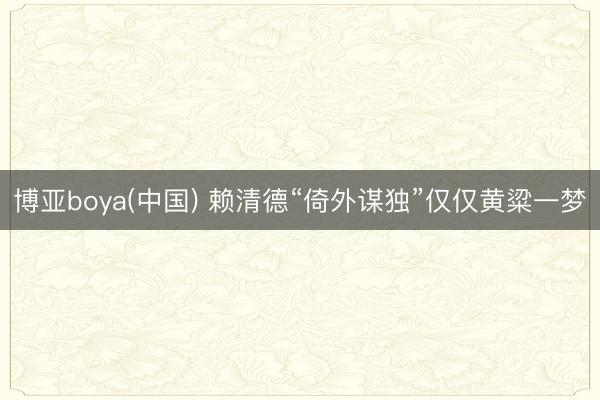 博亚boya(中国) 赖清德“倚外谋独”仅仅黄粱一梦