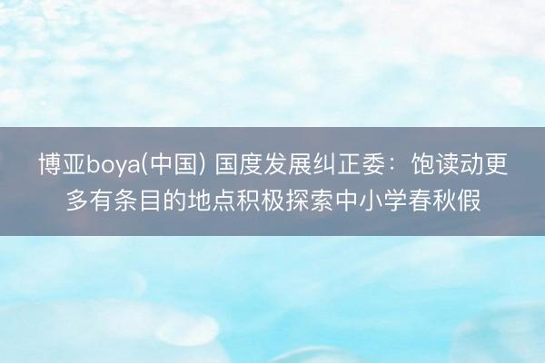 博亚boya(中国) 国度发展纠正委：饱读动更多有条目的地点积极探索中小学春秋假