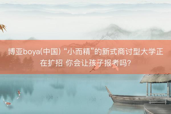 博亚boya(中国) “小而精”的新式商讨型大学正在扩招 你会让孩子报考吗？