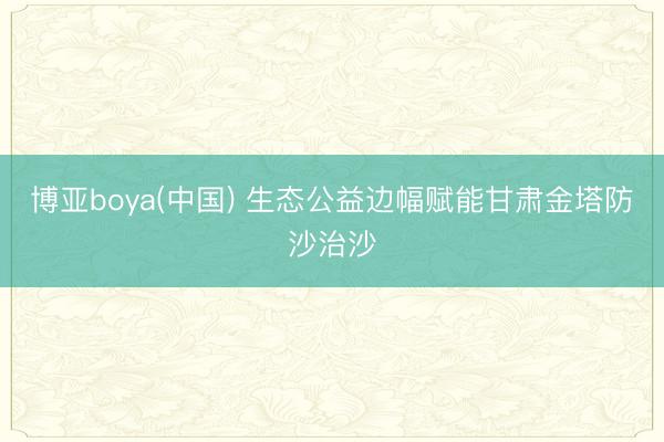 博亚boya(中国) 生态公益边幅赋能甘肃金塔防沙治沙