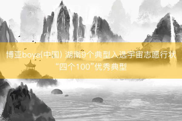 博亚boya(中国) 湖南9个典型入选宇宙志愿行状“四个100”优秀典型