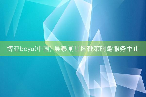 博亚boya(中国) 吴泰闸社区鞭策时髦服务举止