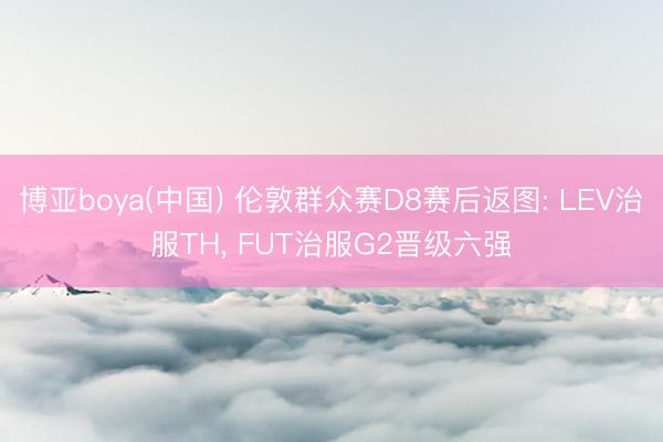 博亚boya(中国) 伦敦群众赛D8赛后返图: LEV治服TH， FUT治服G2晋级六强