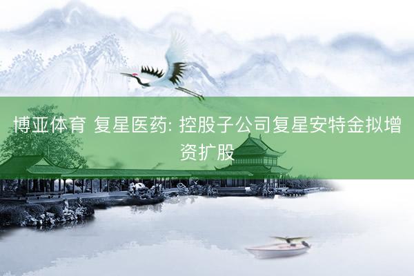 博亚体育 复星医药: 控股子公司复星安特金拟增资扩股