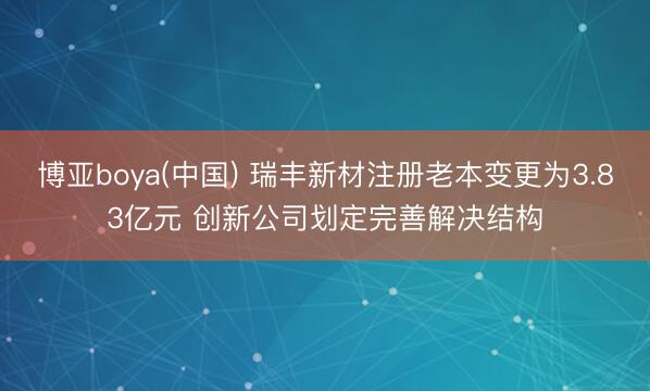 博亚boya(中国) 瑞丰新材注册老本变更为3.83亿元 创新公司划定完善解决结构