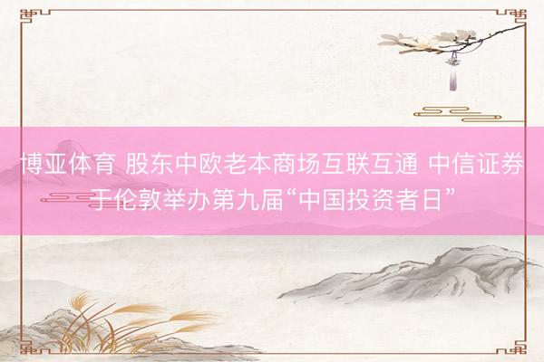 博亚体育 股东中欧老本商场互联互通 中信证券于伦敦举办第九届“中国投资者日”