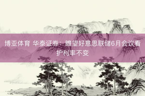 博亚体育 华泰证券：瞻望好意思联储6月会议看护利率不变