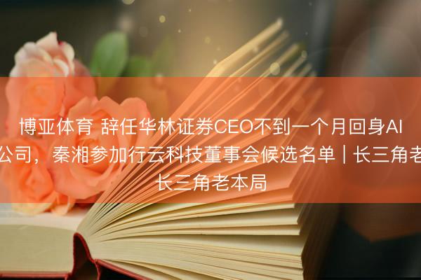 博亚体育 辞任华林证券CEO不到一个月回身AI算力公司,秦湘参加行云科技董事会候选名单 | 长三角老本局