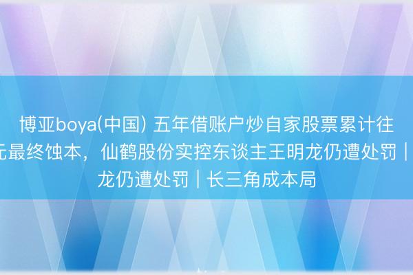 博亚boya(中国) 五年借账户炒自家股票累计往复超7000万元最终蚀本，仙鹤股份实控东谈主王明龙仍遭处罚 | 长三角成本局