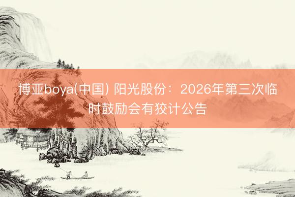 博亚boya(中国) 阳光股份：2026年第三次临时鼓励会有狡计公告