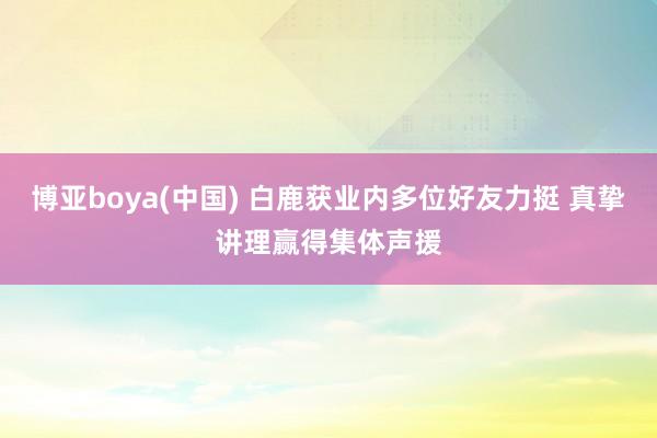 博亚boya(中国) 白鹿获业内多位好友力挺 真挚讲理赢得集体声援