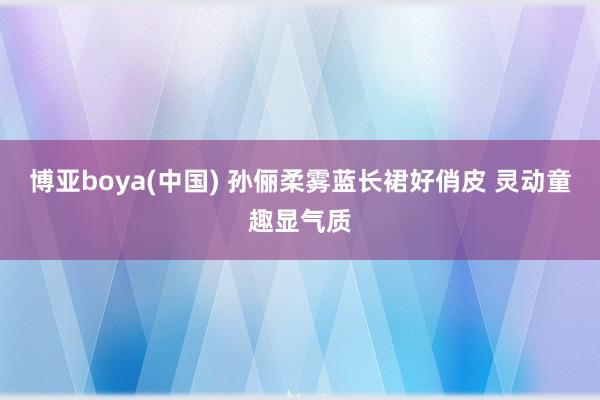 博亚boya(中国) 孙俪柔雾蓝长裙好俏皮 灵动童趣显气质