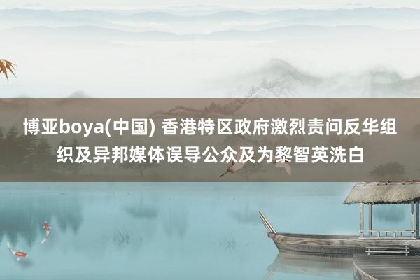 博亚boya(中国) 香港特区政府激烈责问反华组织及异邦媒体误导公众及为黎智英洗白