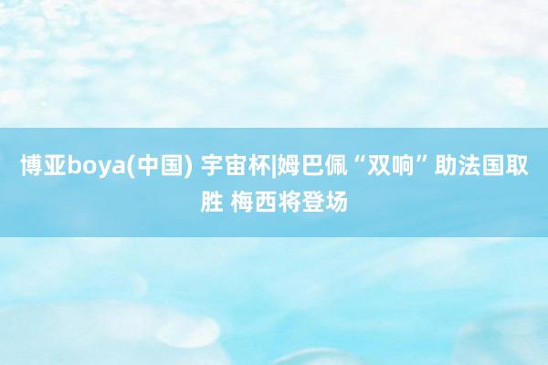 博亚boya(中国) 宇宙杯|姆巴佩“双响”助法国取胜 梅西将登场